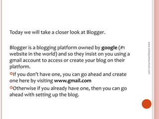 Today we will take a closer look at Blogger.
Blogger is a blogging platform owned by google (#1
website in the world) and so they insist on you using a
gmail account to access or create your blog on their
platform.
If you don’t have one, you can go ahead and create
one here by visiting www.gmail.com
Otherwise if you already have one, then you can go
ahead with setting up the blog.
www.entrepreneurhunt.com
 