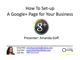 How To Set-up
A Google+ Page for Your Business
Email Me: silverkeysmedia@yahoo.com
Visit Me: www.SilverKeysMedia.com
Call Me: 360-213-5112
Presenter: Amanda Goff
 