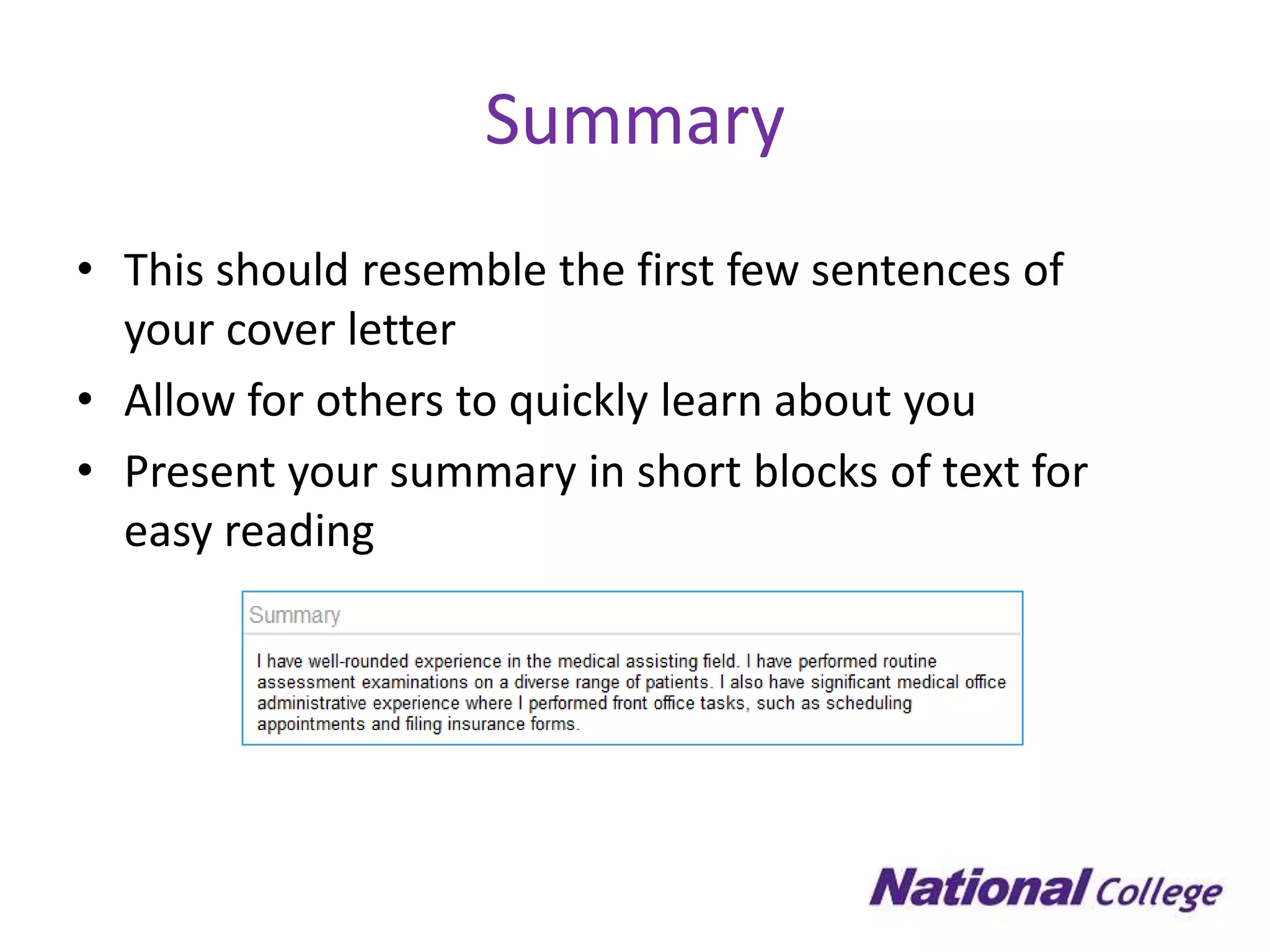 Summary
• This should resemble the first few sentences of
  your cover letter
• Allow for others to quickly learn about you
• Present your summary in short blocks of text for
  easy reading
 