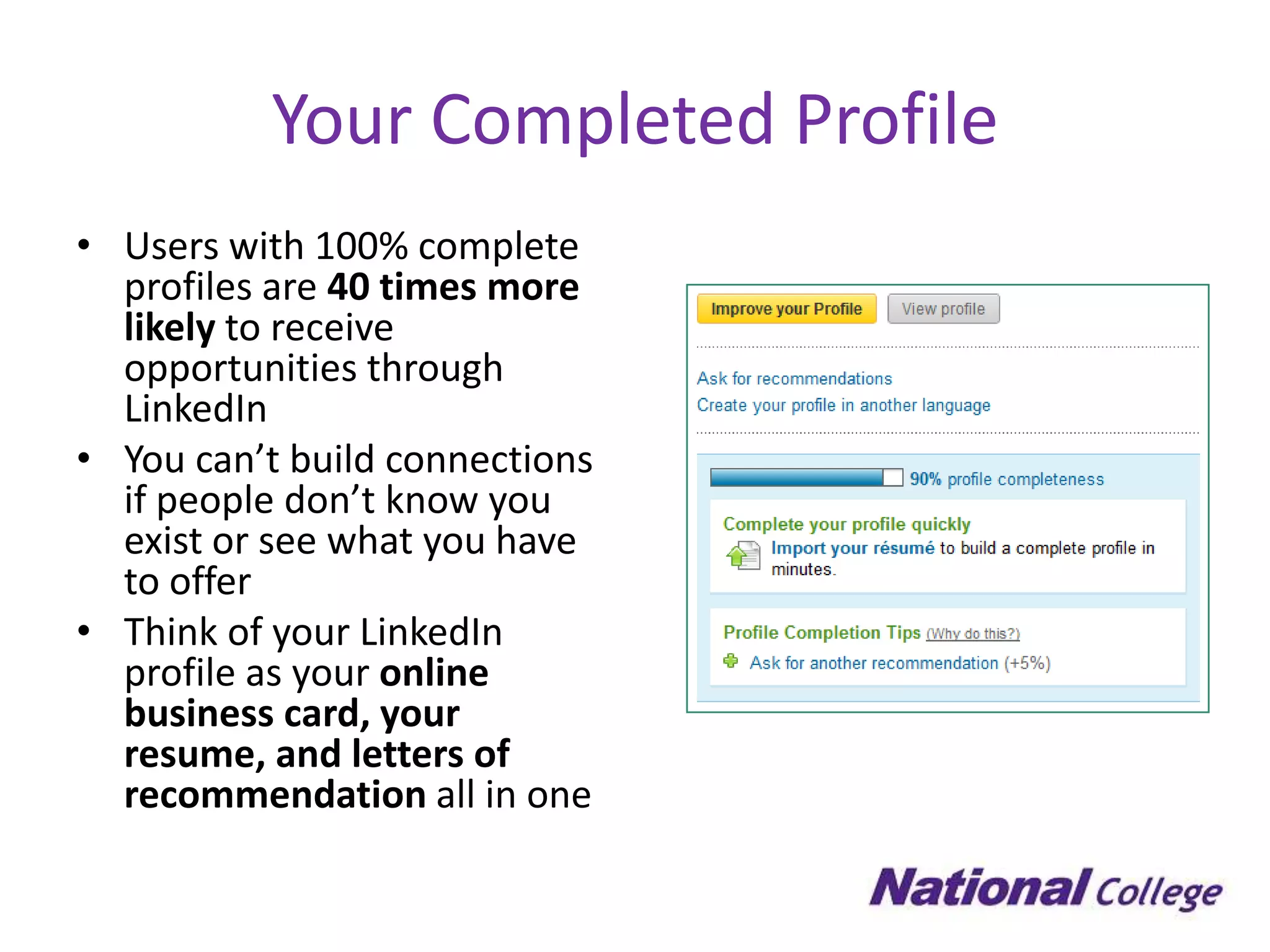 Your Completed Profile
• Users with 100% complete
  profiles are 40 times more
  likely to receive
  opportunities through
  LinkedIn
• You can’t build connections
  if people don’t know you
  exist or see what you have
  to offer
• Think of your LinkedIn
  profile as your online
  business card, your
  resume, and letters of
  recommendation all in one
 