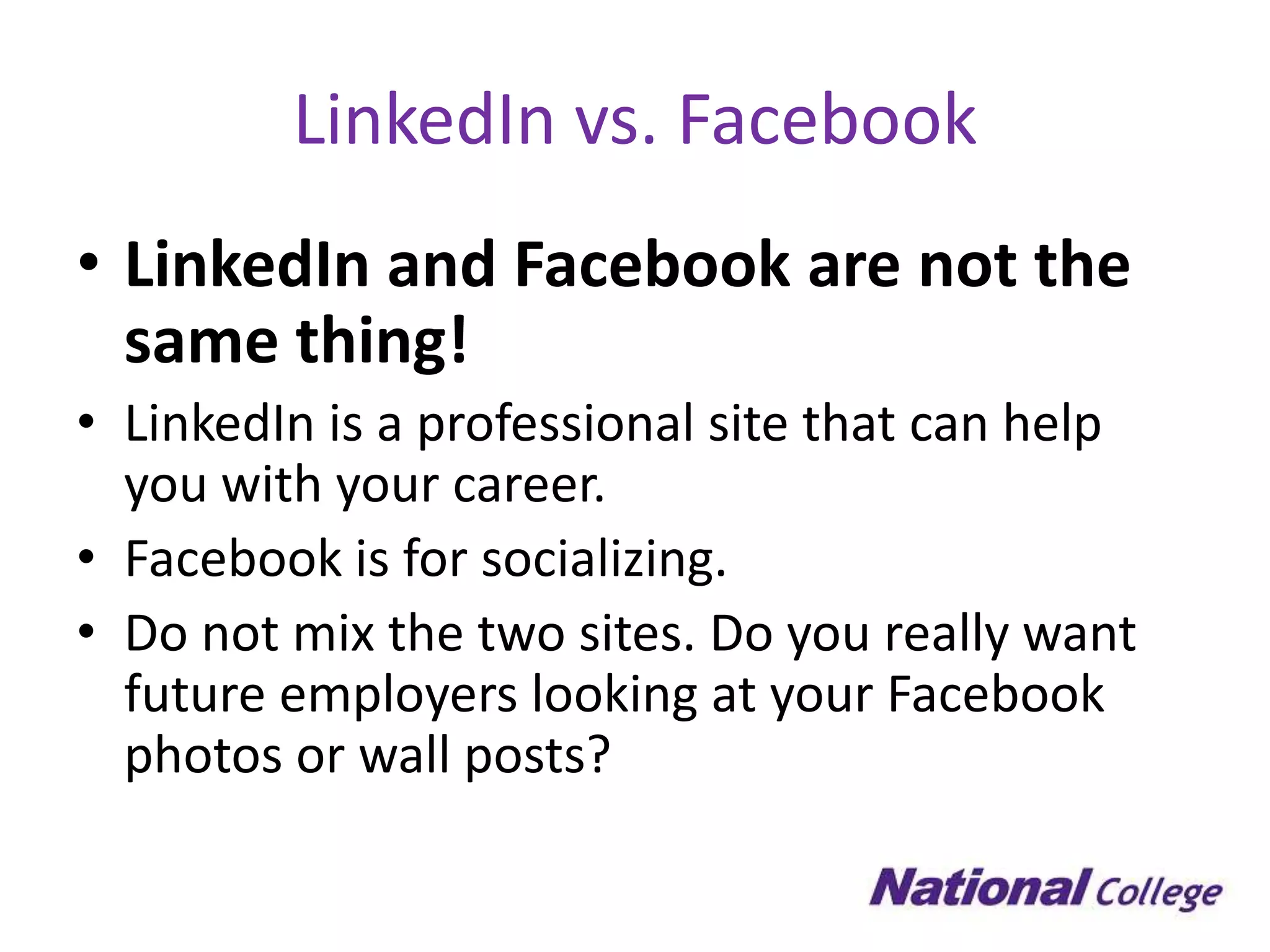 LinkedIn vs. Facebook
• LinkedIn and Facebook are not the
  same thing!
• LinkedIn is a professional site that can help
  you with your career.
• Facebook is for socializing.
• Do not mix the two sites. Do you really want
  future employers looking at your Facebook
  photos or wall posts?
 