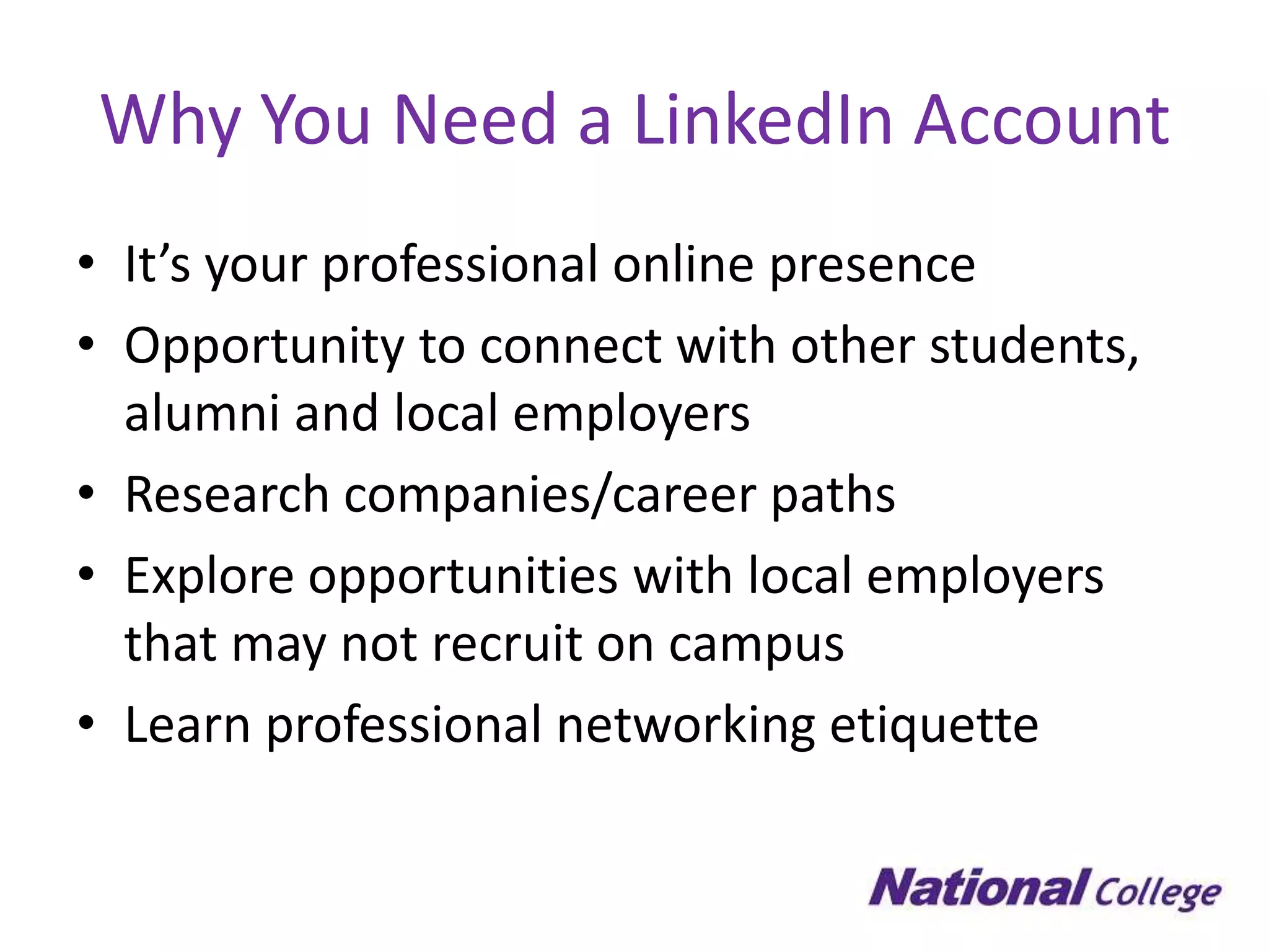 Why You Need a LinkedIn Account
• It’s your professional online presence
• Opportunity to connect with other students,
  alumni and local employers
• Research companies/career paths
• Explore opportunities with local employers
  that may not recruit on campus
• Learn professional networking etiquette
 