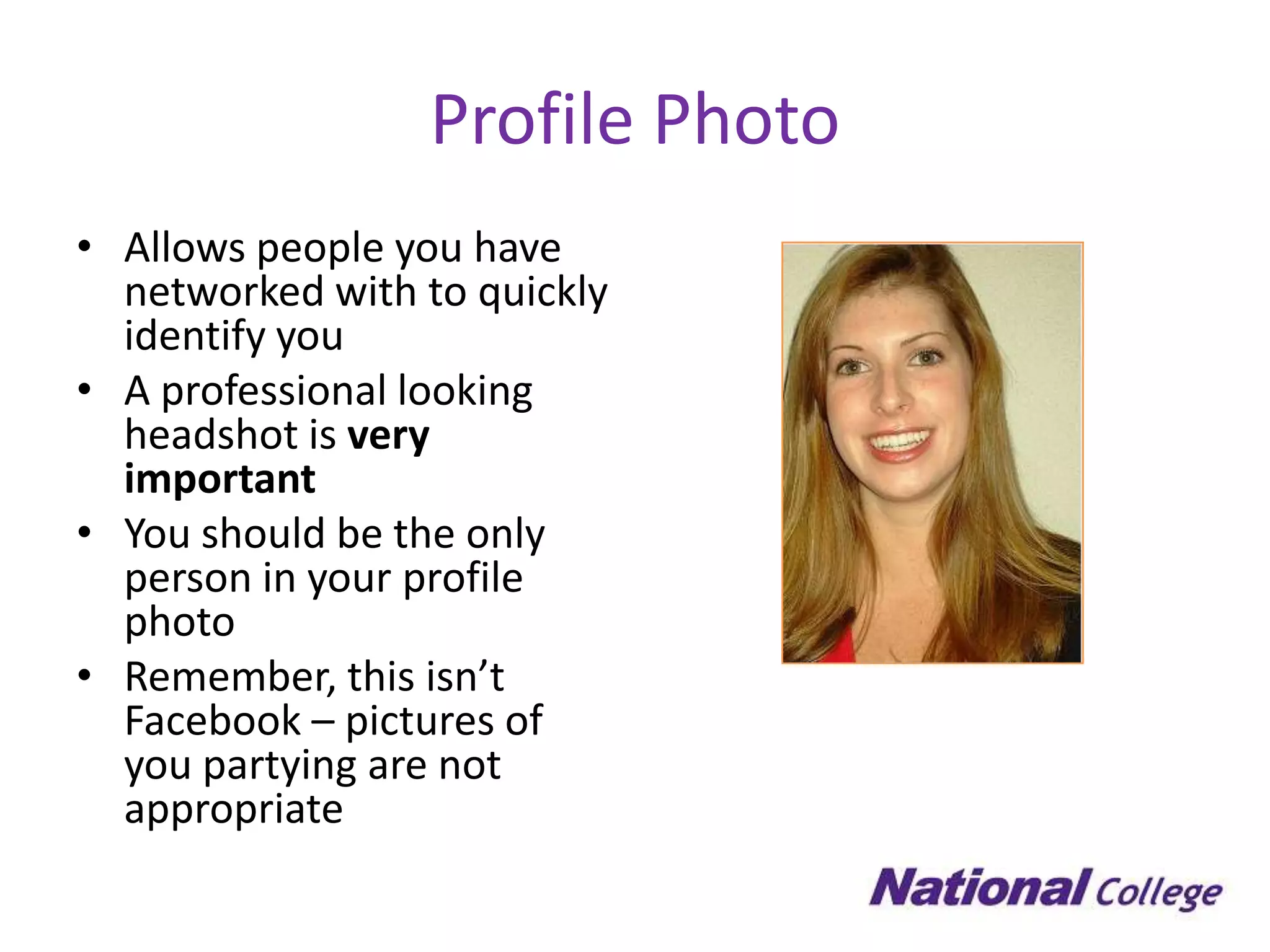 Profile Photo
• Allows people you have
  networked with to quickly
  identify you
• A professional looking
  headshot is very
  important
• You should be the only
  person in your profile
  photo
• Remember, this isn’t
  Facebook – pictures of
  you partying are not
  appropriate
 