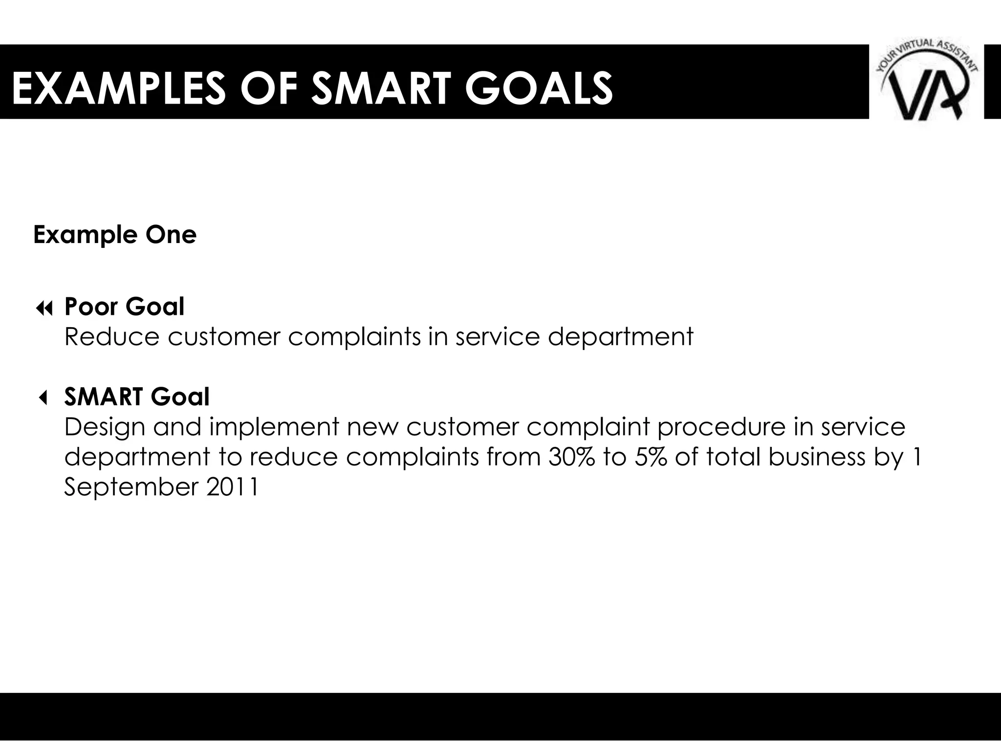 EXAMPLES OF SMART GOALS
7 Poor Goal
Reduce customer complaints in service department
3 SMART Goal
Design and implement new customer complaint procedure in service
department to reduce complaints from 30% to 5% of total business by 1
September 2011
Example One
 