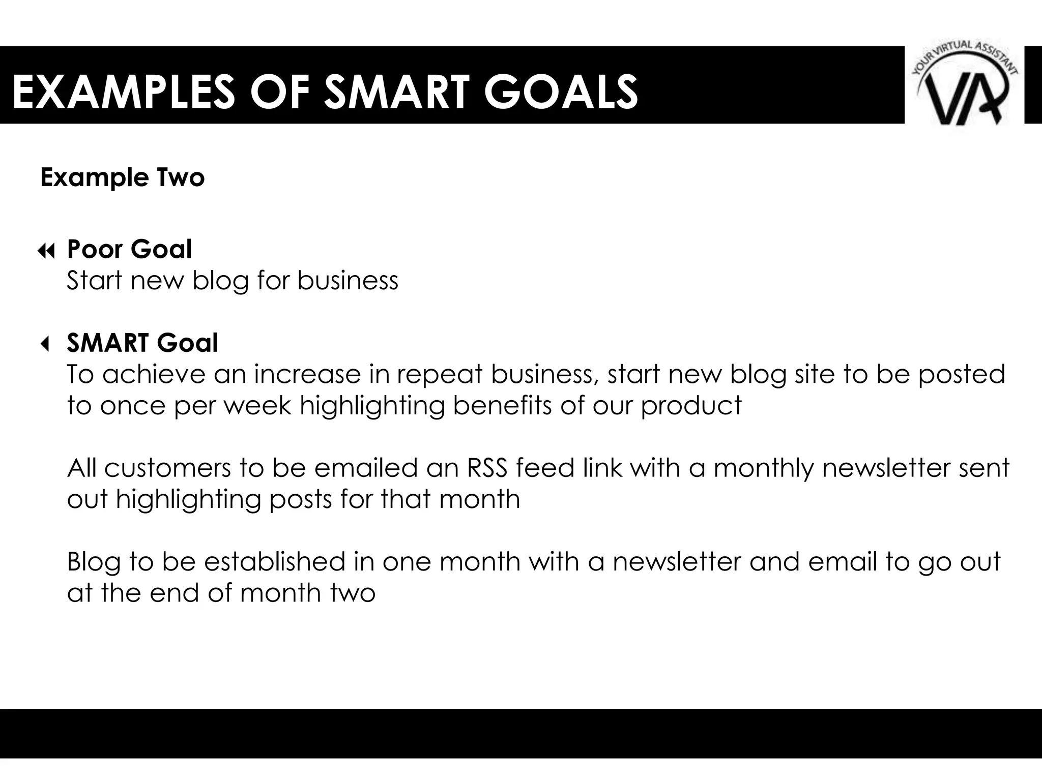 EXAMPLES OF SMART GOALS
Example Two
7 Poor Goal
Start new blog for business
3 SMART Goal
To achieve an increase in repeat business, start new blog site to be posted
to once per week highlighting benefits of our product
All customers to be emailed an RSS feed link with a monthly newsletter sent
out highlighting posts for that month
Blog to be established in one month with a newsletter and email to go out
at the end of month two
 