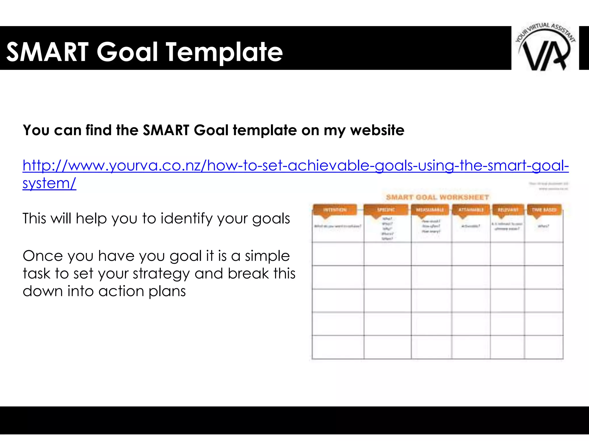 SMART Goal Template
You can find the SMART Goal template on my website
http://www.yourva.co.nz/how-to-set-achievable-goals-using-the-smart-goal-
system/
This will help you to identify your goals
Once you have you goal it is a simple
task to set your strategy and break this
down into action plans
 