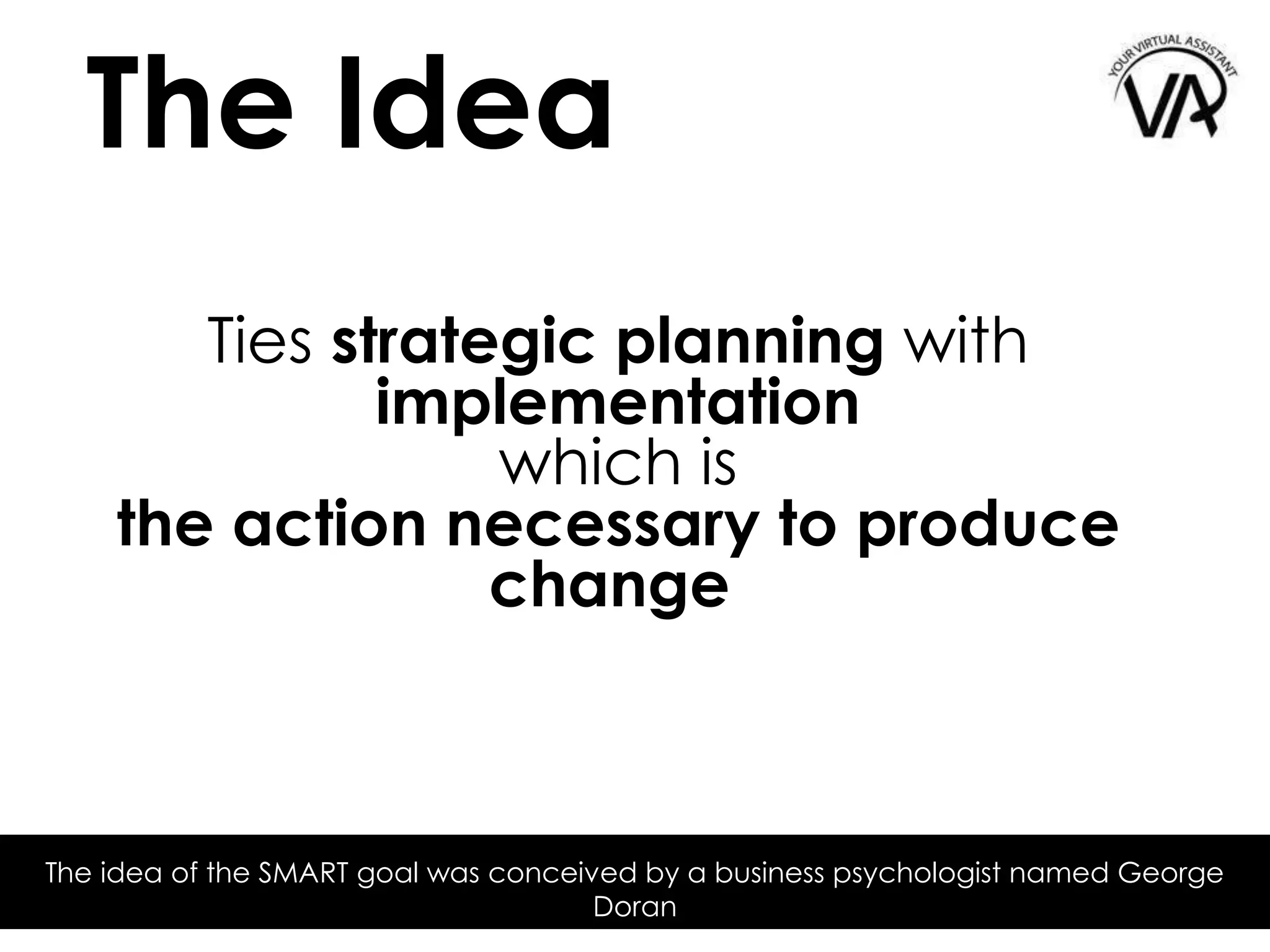 Ties strategic planning with
implementation
which is
the action necessary to produce
change
The Idea
The idea of the SMART goal was conceived by a business psychologist named George
Doran
 