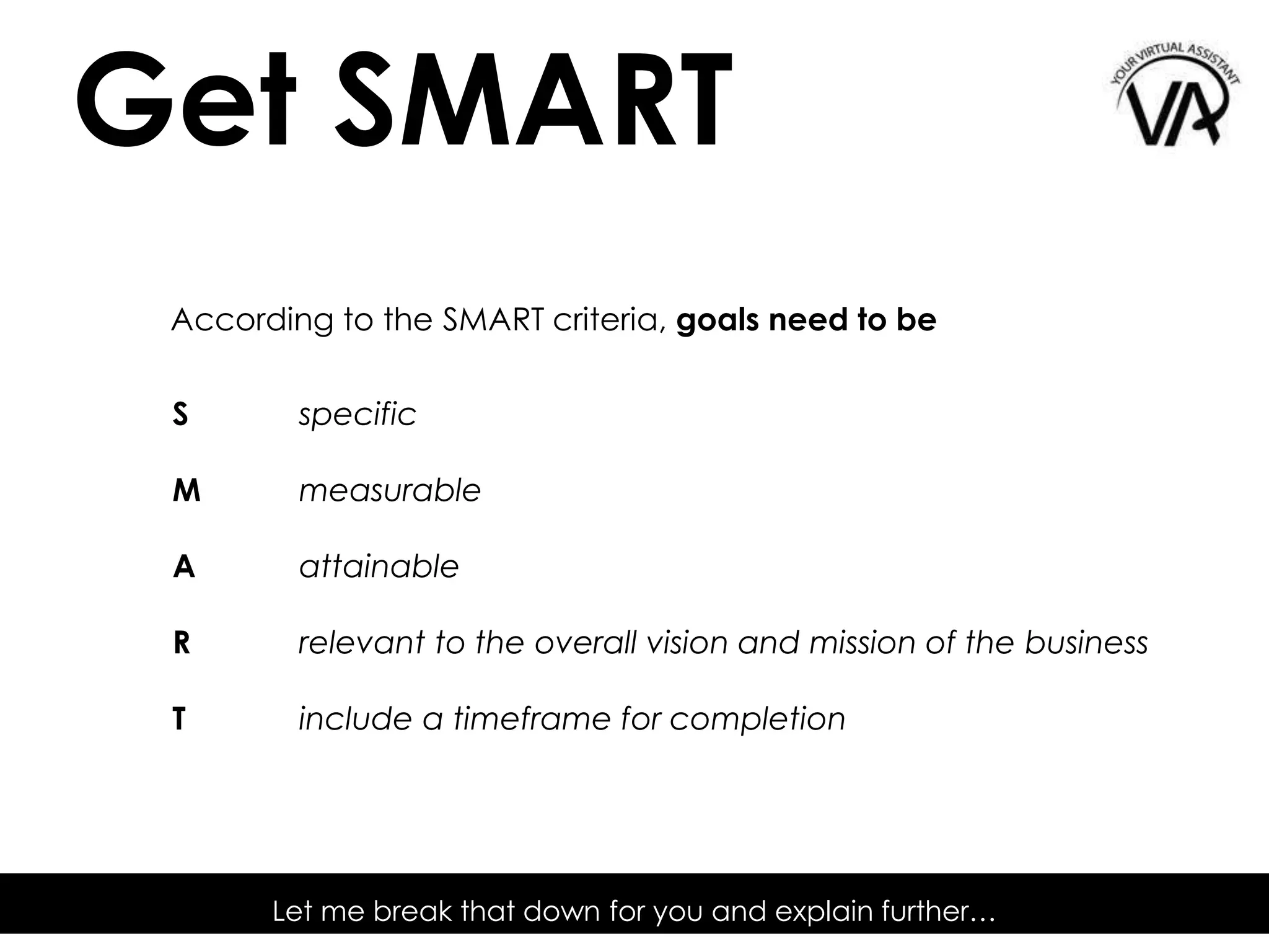 Let me break that down for you and explain further…
According to the SMART criteria, goals need to be
S specific
M measurable
A attainable
R relevant to the overall vision and mission of the business
T include a timeframe for completion
Get SMART
 