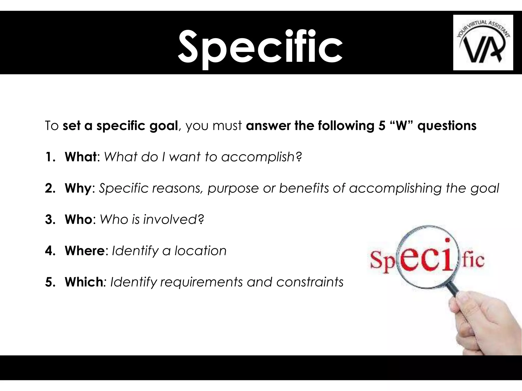 Specific
To set a specific goal, you must answer the following 5 “W” questions
1. What: What do I want to accomplish?
2. Why: Specific reasons, purpose or benefits of accomplishing the goal
3. Who: Who is involved?
4. Where: Identify a location
5. Which: Identify requirements and constraints
 
