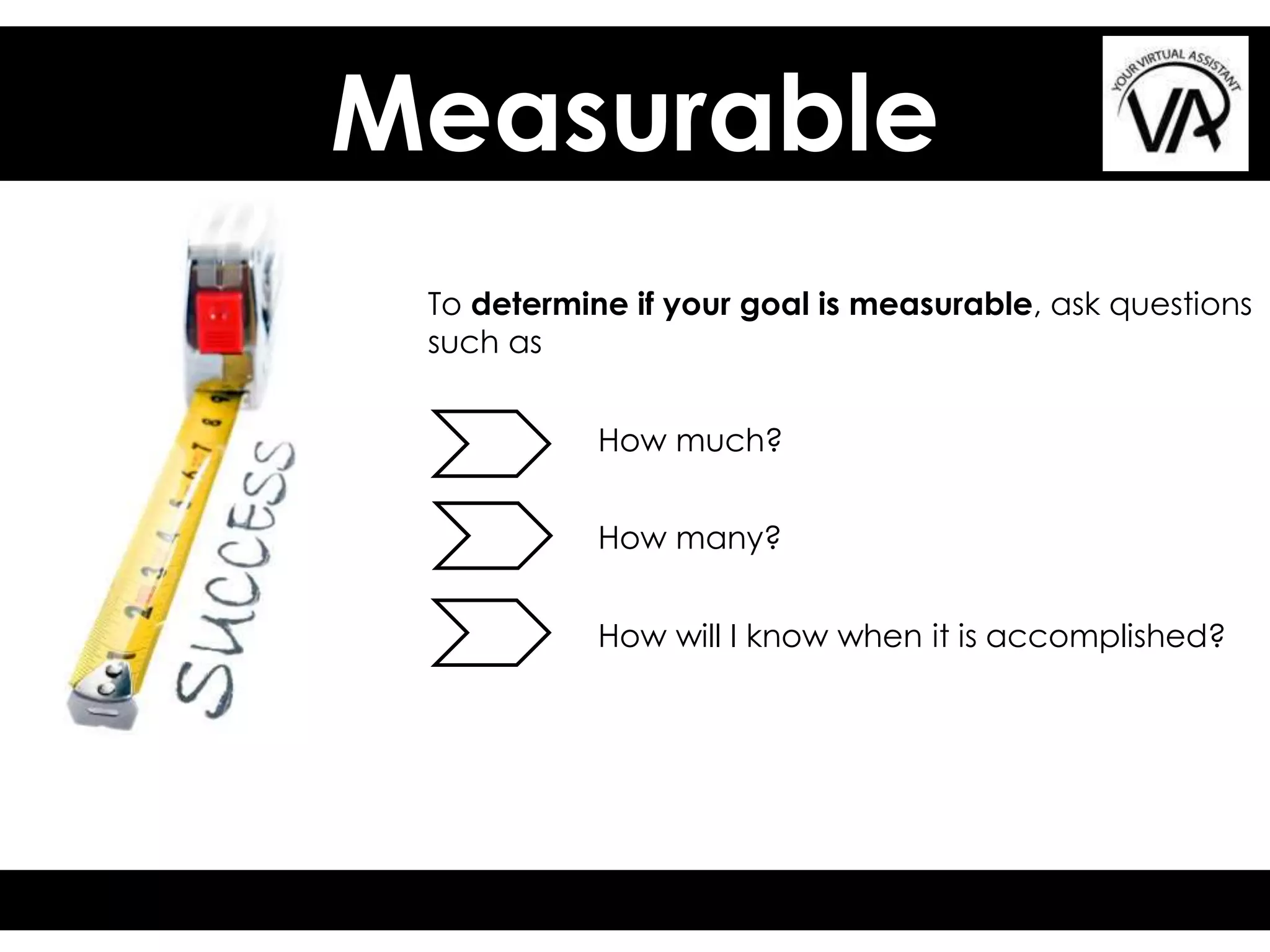 Measurable
To determine if your goal is measurable, ask questions
such as
How much?
How many?
How will I know when it is accomplished?
 