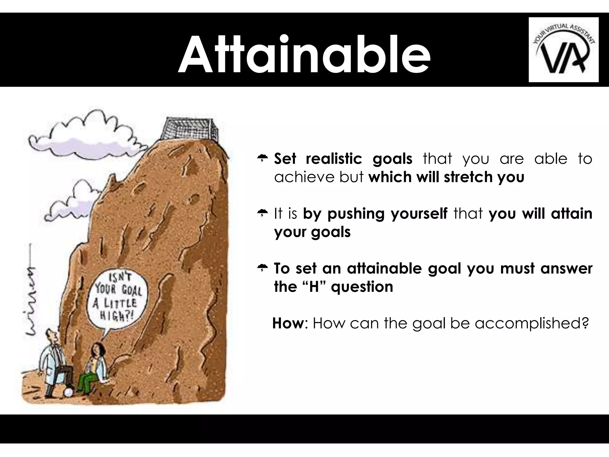 Attainable
 Set realistic goals that you are able to
achieve but which will stretch you
 It is by pushing yourself that you will attain
your goals
 To set an attainable goal you must answer
the “H” question
How: How can the goal be accomplished?
 