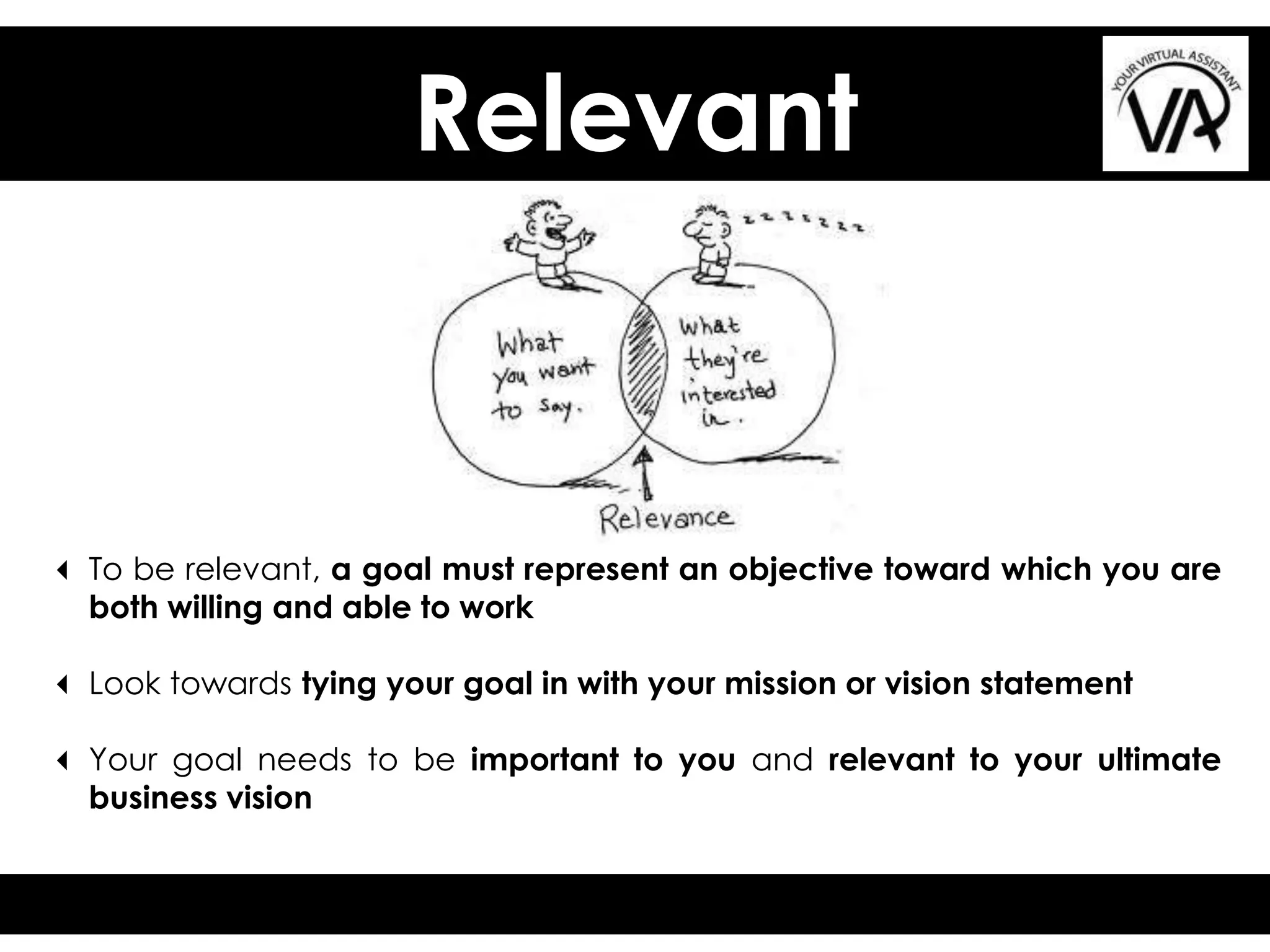 Relevant
3 To be relevant, a goal must represent an objective toward which you are
both willing and able to work
3 Look towards tying your goal in with your mission or vision statement
3 Your goal needs to be important to you and relevant to your ultimate
business vision
 