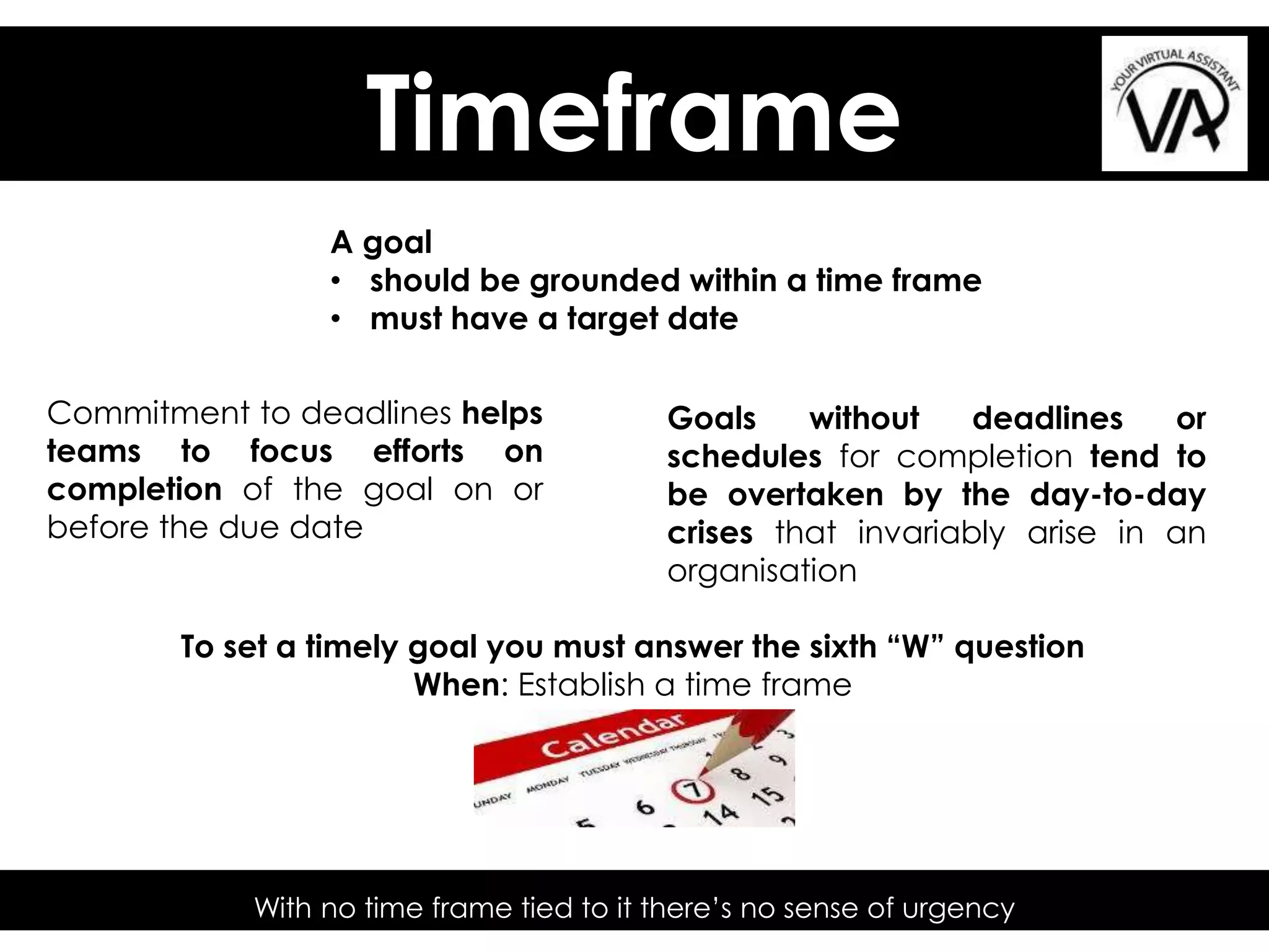 Timeframe
With no time frame tied to it there’s no sense of urgency
A goal
• should be grounded within a time frame
• must have a target date
To set a timely goal you must answer the sixth “W” question
When: Establish a time frame
Commitment to deadlines helps
teams to focus efforts on
completion of the goal on or
before the due date
Goals without deadlines or
schedules for completion tend to
be overtaken by the day-to-day
crises that invariably arise in an
organisation
 