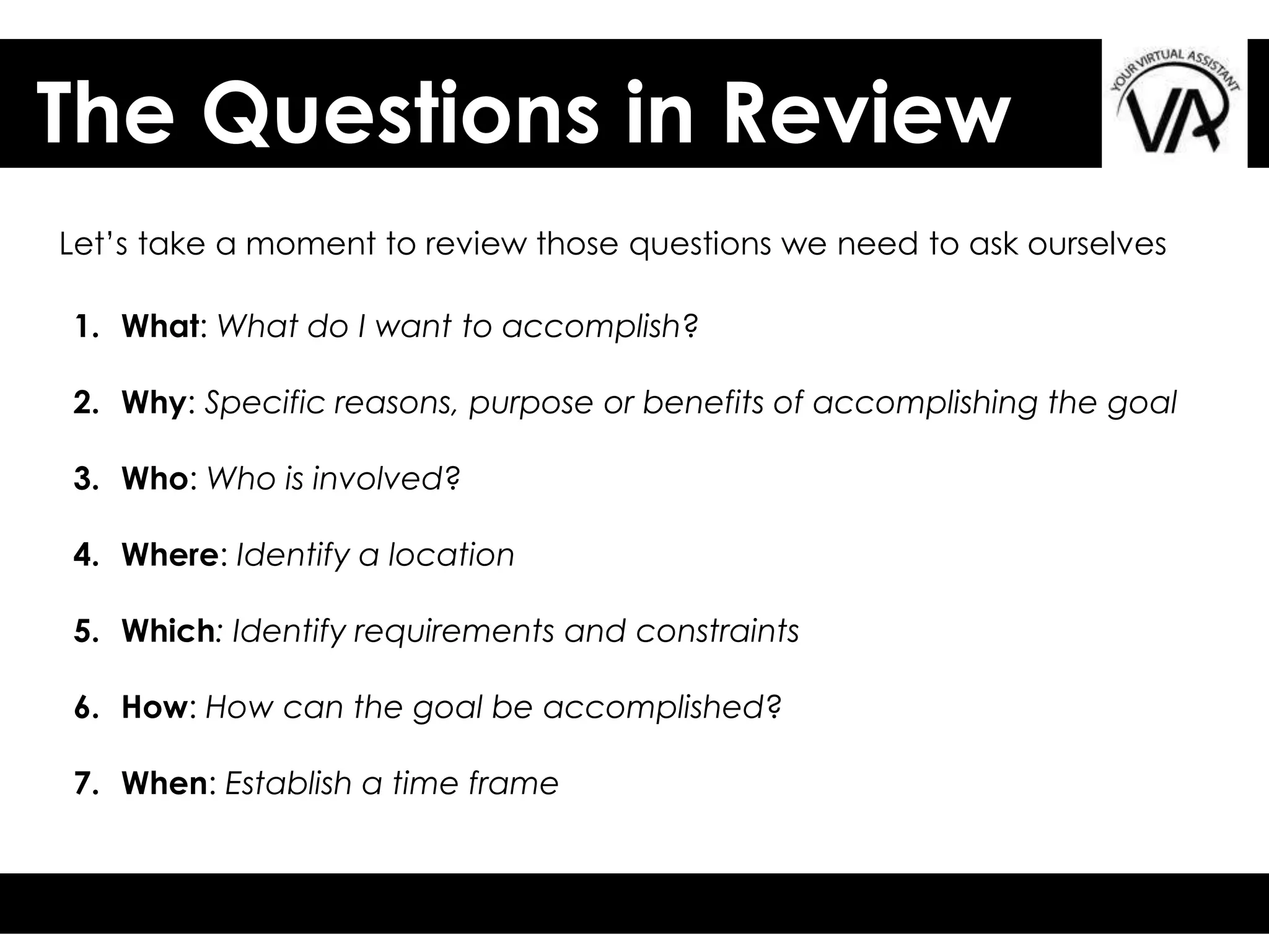 The Questions in Review
Let’s take a moment to review those questions we need to ask ourselves
1. What: What do I want to accomplish?
2. Why: Specific reasons, purpose or benefits of accomplishing the goal
3. Who: Who is involved?
4. Where: Identify a location
5. Which: Identify requirements and constraints
6. How: How can the goal be accomplished?
7. When: Establish a time frame
 