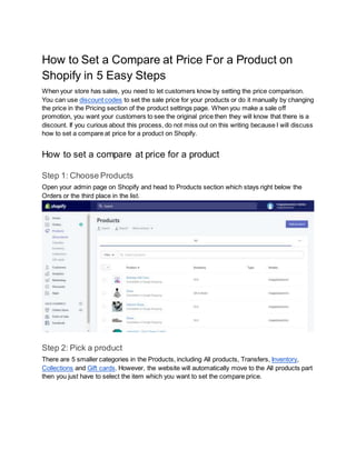 How to Set a Compare at Price For a Product on
Shopify in 5 Easy Steps
When your store has sales, you need to let customers know by setting the price comparison.
You can use discount codes to set the sale price for your products or do it manually by changing
the price in the Pricing section of the product settings page. When you make a sale off
promotion, you want your customers to see the original price then they will know that there is a
discount. If you curious about this process, do not miss out on this writing because I will discuss
how to set a compare at price for a product on Shopify.
How to set a compare at price for a product
Step 1: Choose Products
Open your admin page on Shopify and head to Products section which stays right below the
Orders or the third place in the list.
Step 2: Pick a product
There are 5 smaller categories in the Products, including All products, Transfers, Inventory,
Collections and Gift cards. However, the website will automatically move to the All products part
then you just have to select the item which you want to set the compare price.
 