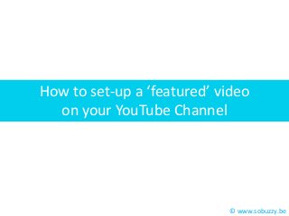 How to set-up a ‘featured’ video
on your YouTube Channel

© www.sobuzzy.be

 