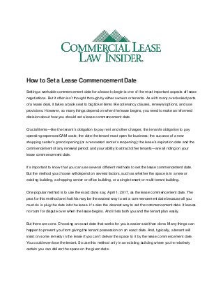How to Set a Lease Commencement Date
Setting a workable commencement date for a lease to begin is one of the most important aspects of lease
negotiations. But it often isn’t thought through by either owners or tenants. As with many overlooked parts
of a lease deal, it takes a back seat to big ticket items like cotenancy clauses, renewal options, and use
provisions. However, so many things depend on when the lease begins, you need to make an informed
decision about how you should set a lease commencement date.
Crucial items—like the tenant’s obligation to pay rent and other charges; the tenant’s obligation to pay
operating expenses/CAM costs; the date the tenant must open for business; the success of a new
shopping center’s grand opening (or a renovated center’s reopening); the lease’s expiration date and the
commencement of any renewal period; and your ability to attract other tenants—are all riding on your
lease commencement date.
It’s important to know that you can use several different methods to set the lease commencement date.
But the method you choose will depend on several factors, such as whether the space is in a new or
existing building, a shopping center or office building, or a single tenant or multi-tenant building.
One popular method is to use the exact date, say, April 1, 2017, as the lease commencement date. The
pros for this method are that this may be the easiest way to set a commencement date because all you
must do is plug the date into the lease. It’s also the clearest way to set the commencement date. It leaves
no room for dispute over when the lease begins. And it lets both you and the tenant plan easily.
But there are cons. Choosing an exact date that works for you is easier said than done. Many things can
happen to prevent you from giving the tenant possession on an exact date. And, typically, a tenant will
insist on some remedy in the lease if you can’t deliver the space to it by the lease commencement date.
You could even lose the tenant. So use this method only in an existing building where you’re relatively
certain you can deliver the space on the given date.
 