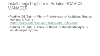 Install megaTinyCore in Arduino BOARDS
MANAGER
• Arudino IDE Tab -> File -> Preferences -> Additional Boards
Manager URLs ->
http://drazzy.com/package_drazzy.com_index.json
• Arduino IDE Tab -> Tools -> Board -> Boards Manager ->
install megaTinyCore
 