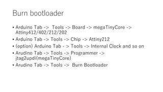 Burn bootloader
• Arduino Tab -> Tools -> Board -> megaTinyCore ->
Attiny412/402/212/202
• Arduino Tab -> Tools -> Chip -> Attiny212
• (option) Arduino Tab - > Tools -> Internal Clock and so on
• Arudino Tab -> Tools -> Programmer ->
jtag2updi(megaTinyCore)
• Arudino Tab -> Tools -> Burn Bootloader
 