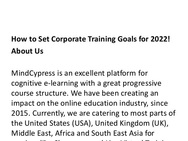 How to Set Corporate Training Goals for 2022!
About Us
MindCypress is an excellent platform for
cognitive e-learning with a great progressive
course structure. We have been creating an
impact on the online education industry, since
2015. Currently, we are catering to most parts of
the United States (USA), United Kingdom (UK),
Middle East, Africa and South East Asia for
 