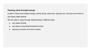Passing value through kwargs
A field in Odoo has multiple kwargs namely string, read-only, required, etc. Among one of them is
the kwarg called default.
We can pass a value through default kwarg in different ways
● set values directly
● set values using default lambda function
● execute a function and return values
 