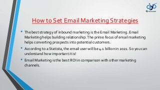 How to Set Email Marketing Strategies
• The best strategy of inbound marketing is the Email Marketing. Email
Marketing helps building relationship.The prime focus of email marketing
helps converting prospects into potential customers.
• According to a Statista, the email user will be 4.1 billion in 2021. So you can
understand how important it is!
• Email Marketing is the best ROI in comparison with other marketing
channels.
 