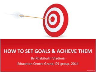 HOW TO SET GOALS & ACHIEVE THEM
By Khabibulin Vladimir
Education Centre Grand, D1 group, 2014
 