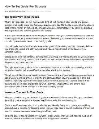 How To Set Goals For Success
wiggmanscoaching.com/how-to-set-goals-f or-success/
The Right Way To Set Goals
When I say success I do not want you to think of just money. I want you to envision a
success that would make you feel great inside every day. Maybe there would be the plan to
obtain more money or materialistic things but on an emotional level you would be bursting
with happiness and love for yourself and others.
If you read my eBook How To Set Goals on Amazon then you understand the basic concept
of setting goals for yourself instead of others. Now that you have established that you are
in control you can now move on to setting goals.
I do not really like to say the right way to set goals or the wrong way but the reality is how
you choose to layout and set your goals will have a huge impact on the level of your
personal success.
Setting goals involves personal development, planning, learning and failing so you can learn
some more. You really need to look at your life and what you have been choosing to do and
the person you have become.
The right way to set goals is to be open minded to what is possible, acknowledge you are
not perfect and to pat yourself on the back for starting the journey.
We will spend this time now breaking down the mechanics of goal setting so you can have a
better understanding of how to modify and eliminate them when you need to. I am a big
believer in getting coached to success but also on self-education. I spend a lot of time
learning and even more implementing what I learned. Through trial and error I have
discovered what I want to do in life which is coaching others.
Immerse Yourself In Your Goals
When you decide on your first set of goals you will need to learn everything you can about
them. Buy books, search the internet and find experts that can teach you.
Chance are if you have identified goals that emotionally fire you up then you most likely
already have a passion for learning about them or may have a deep knowledge of them but
need to become someone more than you already are.
Take the goal of losing weight. If you want to lose weight then you will need to read up on
nutrition, exercise options and possibly see a registered dietician.
 