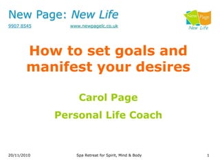 New Page: New Life
9907 8545 www.newpagelc.co.uk
1
20/11/2010 Spa Retreat for Spirit, Mind & Body
How to set goals and
manifest your desires
Carol Page
Personal Life Coach
 