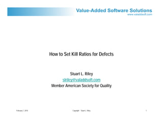 How to Set Kill Ratios for Defects


                               Stuart L. Riley
                         slriley@valaddsoft.com
                    Member American Society for Quality




February 1, 2010                Copyright Stuart L. Riley   1
 