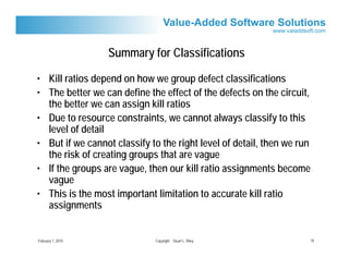 Summary for Classifications

• Kill ratios depend on how we group defect classifications
• The better we can define the effect of the defects on the circuit,
  the better we can assign kill ratios
• Due to resource constraints, we cannot always classify to this
  level of detail
• But if we cannot classify to the right level of detail, then we run
  the risk of creating groups that are vague
• If the groups are vague, then our kill ratio assignments become
  vague
• This is the most important limitation to accurate kill ratio
  assignments


February 1, 2010             Copyright Stuart L. Riley                  10
 