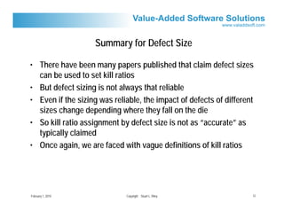 Summary for Defect Size

• There have been many papers published that claim defect sizes
  can be used to set kill ratios
• But defect sizing is not always that reliable
• Even if the sizing was reliable, the impact of defects of different
  sizes change depending where they fall on the die
• So kill ratio assignment by defect size is not as “accurate” as
  typically claimed
• Once again, we are faced with vague definitions of kill ratios




February 1, 2010             Copyright Stuart L. Riley              12
 