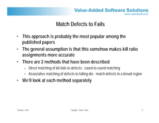 Match Defects to Fails

• This approach is probably the most popular among the
  published papers
• The general assumption is that this somehow makes kill ratio
  assignments more accurate
• There are 2 methods that have been described
         – Direct matching of bit-fails to defects: coord-to-coord matching
         – Associative matching of defects to failing die: match defects in a broad region
• We’ll look at each method separately




February 1, 2010                         Copyright Stuart L. Riley                       13
 