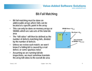 Bit-Fail Matching
•      Bit fail matching must be done on
       addressable arrays where fails can be
       located at a specific point in the array
•      This can only be done on memory arrays or                          SRAM Area = Asram

       SRAMs which are sub-sets of the total die                                      Die Area = Adie
       area                                                        SRAM       Die

•      The “kill ratios” will then be defined as the
       number of defects matching fails, divided                                          Area Outside
       by the number of defects                                                        of SRAM = Adie-sram

•      Unless we review each match, we won’t
       know if a failing bit is caused by a real
       defect, or some spurious noise
•      Assuming we are running full-die
       inspections, we must somehow translate
       the array kill ratios to the overall die area

February 1, 2010                       Copyright Stuart L. Riley                                        14
 