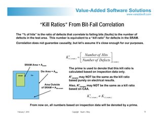 “Kill Ratios” From Bit-Fail Correlation
The “% of hits” is the ratio of defects that correlate to failing bits (faults) to the number of
defects in the test area. This number is equivalent to a “kill ratio” for defects in the SRAM.
Correlation does not guarantee causality, but let’s assume it’s close enough for our purposes.



                                                                ⎡ Number of Hits ⎤
                                                    ′
                                                  K r( sram ) = ⎢                   ⎥
                                                                ⎣ Number of Defects ⎦( sram )
          SRAM Area = Asram
                                                    The prime is used to denote that this kill ratio is
                           Die Area = Adie          calculated based on inspection data only.
 SRAM               Die
                                                    K’r(sram) may NOT be the same as the kill ratio
                                                    based purely on electrical results.
                               Area Outside         Also, K’r(sram) may NOT be the same as a kill ratio
                            of SRAM = Adie-sram
                                                    based on CAA.

                                                                             ′
                                                                           K r( sram ) ≠ K r( sram )

                    From now on, all numbers based on inspection data will be denoted by a prime.

 February 1, 2010                                     Copyright Stuart L. Riley                           15
 