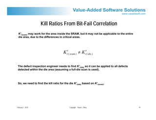 Kill Ratios From Bit-Fail Correlation
 K’r(sram) may work for the area inside the SRAM, but it may not be applicable to the entire
 die area, due to the differences in critical areas.




                                          ′             ′
                                        K r( sram ) ≠ K r( die )

 The defect inspection engineer needs to find K’r(die) so it can be applied to all defects
 detected within the die area (assuming a full-die scan is used).




 So, we need to find the kill ratio for the die K’r(die) based on K’r(sram).




February 1, 2010                             Copyright Stuart L. Riley                         16
 