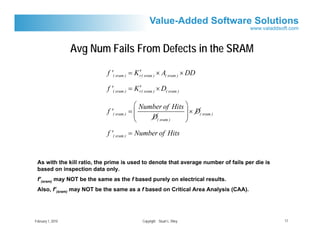 Avg Num Fails From Defects in the SRAM
                                            ′
                            f '( sram ) = K r( sram ) × A( sram ) × DD

                                            ′
                            f '( sram ) = K r( sram ) × D( sram )

                                           ⎛ Number of Hits ⎞
                            f '( sram )   =⎜                ⎟ × D( sram )
                                           ⎜    D( sram )   ⎟
                                           ⎝                ⎠
                            f '( sram ) = Number of Hits


 As with the kill ratio, the prime is used to denote that average number of fails per die is
 based on inspection data only.
 f’(sram) may NOT be the same as the f based purely on electrical results.
 Also, f’(sram) may NOT be the same as a f based on Critical Area Analysis (CAA).




February 1, 2010                               Copyright Stuart L. Riley                       17
 