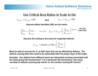 Use Critical Area Ratios to Scale to Die
               f( sram ) = Ac( sram ) × DD                        And                         f( die ) = Ac( die ) × DD

                                Assume defect densities (DD) are the same:

                     f( die )        f( sram )                                                       ⎛ A         ⎞          ACs are
                                =                                           f( die )   = f( sram ) × ⎜ c( die ) ⎟         from CAA.
                                                                                                     ⎜A          ⎟
                    Ac( die )       Ac( sram )                                                       ⎝ c( sram ) ⎠

                         Assume the scaling is the same for inspected defects:

                                                                             ⎛ Ac( die ) ⎞
                                             f '( die )   = Number of Hits × ⎜           ⎟
                                                                             ⎜A          ⎟
                                                                             ⎝ c( sram ) ⎠
Must be able to account for Ac at ANY layer that can be affected by defects. The
defects causing fails then need to be associated with the proper layer of fail origin.
Example: Can defects from different layers be interpreted as being associated with
the same group fail mechanisms? For a particular fail mechanism, how many
correlate to defects causing poly shorts vs. the number causing M1 shorts?

 February 1, 2010                                               Copyright Stuart L. Riley                                             18
 