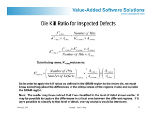 Die Kill Ratio for Inspected Defects
                                        f '( die )            Number of Hits
                                                          =
                                    ′
                                  K r( die ) × A( die )         ′
                                                              K r( sram ) × A( sram )

                                                               ′
                                               f 'r( die ) × K r( sram ) × A( sram )
                                  ′
                                K r( die ) =
                                               Number of Hits × A( die )

                     Substituting terms, K’r(die) reduces to:


                                ⎛ Number of Hits ⎞             ⎛ A         ⎞ ⎛A          ⎞
                     ′
                   K r( die ) = ⎜                   ⎟        × ⎜ c( die ) ⎟ × ⎜ ( sram ) ⎟
                                ⎝ Number of Defects ⎠( sram ) ⎜ Ac( sram ) ⎟ ⎜ A( die ) ⎟
                                                               ⎝           ⎠ ⎝           ⎠
   So in order to apply the kill ratios as defined in the SRAM region to the entire die, we must
   know something about the differences in the critical areas of the regions inside and outside
   the SRAM region.
   Note: The reader may have noticed that if we classified to the level of detail shown earlier, it
   may be possible to capture the differences in critical area between the different regions. If it
   were possible to classify to that level of detail, overlay analysis would be irrelevant.
February 1, 2010                                      Copyright Stuart L. Riley                   19
 