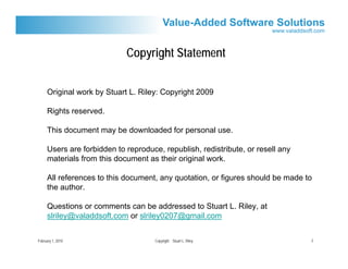 Copyright Statement


     Original work by Stuart L. Riley: Copyright 2009

     Rights reserved.

     This document may be downloaded for personal use.

     Users are forbidden to reproduce, republish, redistribute, or resell any
     materials from this document as their original work.

     All references to this document, any quotation, or figures should be made to
     the author.

     Questions or comments can be addressed to Stuart L. Riley, at
     slriley@valaddsoft.com or slriley0207@gmail.com


February 1, 2010                    Copyright Stuart L. Riley                   2
 