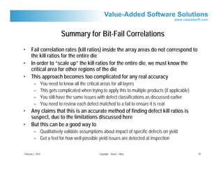 Summary for Bit-Fail Correlations
•      Fail correlation rates (kill ratios) inside the array areas do not correspond to
       the kill ratios for the entire die
•      In order to “scale up” the kill ratios for the entire die, we must know the
       critical area for other regions of the die
•      This approach becomes too complicated for any real accuracy
         –     You need to know all the critical areas for all layers
         –     This gets complicated when trying to apply this to multiple products (if applicable)
         –     You still have the same issues with defect classifications as discussed earlier
         –     You need to review each defect matched to a fail to ensure it is real
•      Any claims that this is an accurate method of finding defect kill ratios is
       suspect, due to the limitations discussed here
•      But this can be a good way to
         – Qualitatively validate assumptions about impact of specific defects on yield
         – Get a feel for how well possible yield issues are detected at inspection

February 1, 2010                                Copyright Stuart L. Riley                             20
 
