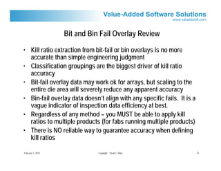 Bit and Bin Fail Overlay Review

• Kill ratio extraction from bit-fail or bin overlays is no more
  accurate than simple engineering judgment
• Classification groupings are the biggest driver of kill ratio
  accuracy
• Bit-fail overlay data may work ok for arrays, but scaling to the
  entire die area will severely reduce any apparent accuracy
• Bin-fail overlay data doesn’t align with any specific fails. It is a
  vague indicator of inspection data efficiency at best.
• Regardless of any method – you MUST be able to apply kill
  ratios to multiple products (for fabs running multiple products)
• There is NO reliable way to guarantee accuracy when defining
  kill ratios

February 1, 2010              Copyright Stuart L. Riley                  23
 