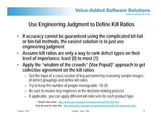 Use Engineering Judgment to Define Kill Ratios

• If accuracy cannot be guaranteed using the complicated bit-fail
  or bin-fail methods, the easiest solution is to just use
  engineering judgment
• Assume kill ratios are only a way to rank defect types on their
  level of importance: least (0) to most (1)
• Apply the “wisdom of the crowds” (Vox Populi)* approach to get
  collective agreement on the kill ratios
         – Get the input of a cross-section of key personnel by reviewing sample images
           of defect groupings and define kill ratios
         – Try to keep the number of people manageable: 10-30
         – Be sure to involve key engineers in the decision-making process
         – If applicable, you can apply different kill ratio sets for each product type
                    * Watch this video: http://www.pbs.org/wgbh/nova/sciencenow/0301/04.html
                   And be sure to view this: http://www.pbs.org/wgbh/nova/sciencenow/0301/04-video-extr.html

February 1, 2010                                   Copyright Stuart L. Riley                                   24
 
