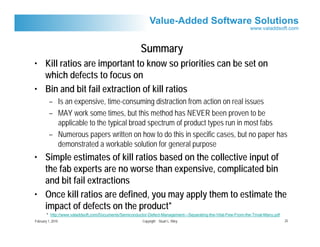 Summary
• Kill ratios are important to know so priorities can be set on
  which defects to focus on
• Bin and bit fail extraction of kill ratios
         – Is an expensive, time-consuming distraction from action on real issues
         – MAY work some times, but this method has NEVER been proven to be
           applicable to the typical broad spectrum of product types run in most fabs
         – Numerous papers written on how to do this in specific cases, but no paper has
           demonstrated a workable solution for general purpose
• Simple estimates of kill ratios based on the collective input of
  the fab experts are no worse than expensive, complicated bin
  and bit fail extractions
• Once kill ratios are defined, you may apply them to estimate the
  impact of defects on the product*
        * http://www.valaddsoft.com/Documents/Semiconductor-Defect-Management---Separating-the-Vital-Few-From-the-Trival-Many.pdf
February 1, 2010                                         Copyright Stuart L. Riley                                                  25
 