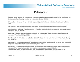 References
Patterson, O. and Hansen, M., “The Impact of Tolerance on Kill Ratio Estimation for Memory”, IEEE Transactions On
Semiconductor Manufacturing, Vol. 15, No. 4, November 2002, pp 404-410.

Schraub, D., et. Al., “Using bitmap analysis to help identify yield-critical issues in the fab”, Micro Magazine, October
1999.

Lee, Fourmun, “Yield Management: Present and Future”, Semiconductor International, March 2000, pp 85-94.

Menon, Venu B., "Chapter 27: Yield Management", "Handbook of Semiconductor Manufacturing Technology", Marcel
Dekker Inc., 2000, pp. 869-887.

Nurani, R.K., "Effective Defect Management Strategies For Emerging Fab Needs", Statistical Methodology, IEEE
International Workshop, 2001, pp. 33-37.

Riley, Stuart, "A Simplified Approach to Die-Based Yield Analysis", Semiconductor International, Vol. 30, No. 8, August
2007, pp. 47-51.

Riley, Stuart L., "Limitations to Estimating Yield Based on In-Line Defect Measurements," dft, pp.46, 1999 International
Symposium on Defect and Fault Tolerance in VLSI Systems, 1999

Riley, Stuart L., "Estimating the Impact of Defects on Yield from In-Line Defect Measurement Data", Semiconductor
International Web Exclusive, December 1999, http://www.semiconductor.net/article/206973-
Estimating_the_Impact_of_Defects_on_Yield_from_In_Line_Defect_Measurement_Data.php?rssid=20279



 February 1, 2010                                    Copyright Stuart L. Riley                                             26
 