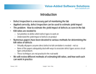 Introduction
•      Defect inspection is a necessary part of monitoring the fab
•      Applied correctly, defect inspection can be used to estimate yield impact
•      The problem: How to estimate the yield impact of defects as seen in the fab
•      Kill ratios are needed to
         – Set priorities to define which defect types to work on
         – Understand the yield impact of defects on product
•      Numerous papers have been devoted to various methods for determining the
       kill ratios of defects
         – Virtually all papers assume direct defect-to-fail correlation is needed – not so
         – None of the papers adequately deal with ways to associate defect types across circuit
           types and products
         – These techniques are not practical in the real world
•      We will review different methods of estimating kill ratios, and how well each
       can work in practice

February 1, 2010                            Copyright Stuart L. Riley                              3
 