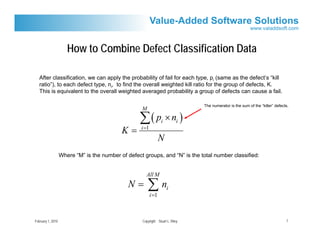 How to Combine Defect Classification Data

   After classification, we can apply the probability of fail for each type, pi (same as the defect’s “kill
   ratio”), to each defect type, ni, to find the overall weighted kill ratio for the group of defects, K.
   This is equivalent to the overall weighted averaged probability a group of defects can cause a fail.

                                                                                The numerator is the sum of the “killer” defects.
                                                    M

                                                   ∑( p × n )     i         i
                                            K=      i =1
                                                                  N
                   Where “M” is the number of defect groups, and “N” is the total number classified:


                                                      All M
                                               N=       ∑n i =1
                                                                      i




February 1, 2010                                    Copyright Stuart L. Riley                                                  7
 