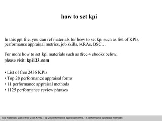 how to set kpi 
In this ppt file, you can ref materials for how to set kpi such as list of KPIs, 
performance appraisal metrics, job skills, KRAs, BSC… 
For more how to set kpi materials such as free 4 ebooks below, 
please visit: kpi123.com 
• List of free 2436 KPIs 
• Top 28 performance appraisal forms 
• 11 performance appraisal methods 
• 1125 performance review phrases 
Top materials: List of free 2436 KPIs, Top 28 performance appraisal forms, 11 performance appraisal methods 
Interview questions and answers – free download/ pdf and ppt file 
 