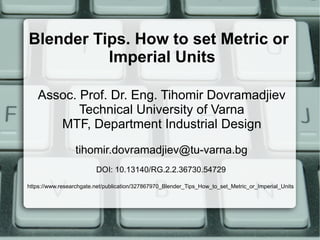 Blender Tips. How to set Metric or
Imperial Units
Assoc. Prof. Dr. Eng. Tihomir Dovramadjiev
Technical University of Varna
MTF, Department Industrial Design
tihomir.dovramadjiev@tu-varna.bg
DOI: 10.13140/RG.2.2.36730.54729
https://www.researchgate.net/publication/327867970_Blender_Tips_How_to_set_Metric_or_Imperial_Units
 