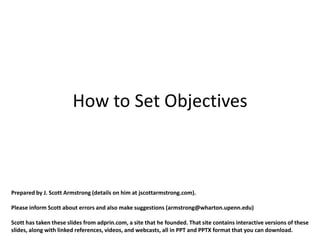 How to Set Objectives



Prepared by J. Scott Armstrong (details on him at jscottarmstrong.com).

Please inform Scott about errors and also make suggestions (armstrong@wharton.upenn.edu)

Scott has taken these slides from adprin.com, a site that he founded. That site contains interactive versions of these
slides, along with linked references, videos, and webcasts, all in PPT and PPTX format that you can download.
 
